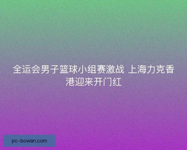 全运会男子篮球小组赛激战 上海力克香港迎来开门红