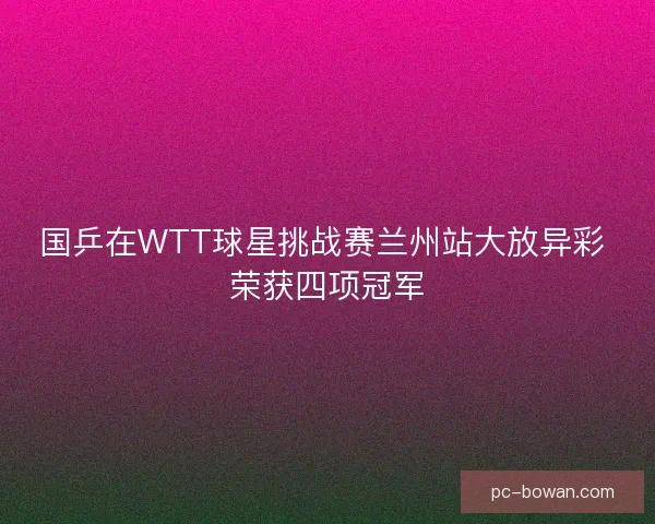 国乒在WTT球星挑战赛兰州站大放异彩 荣获四项冠军