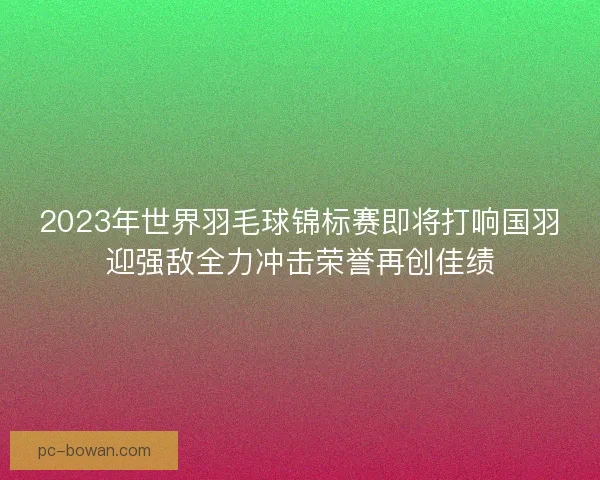 2023年世界羽毛球锦标赛即将打响国羽迎强敌全力冲击荣誉再创佳绩