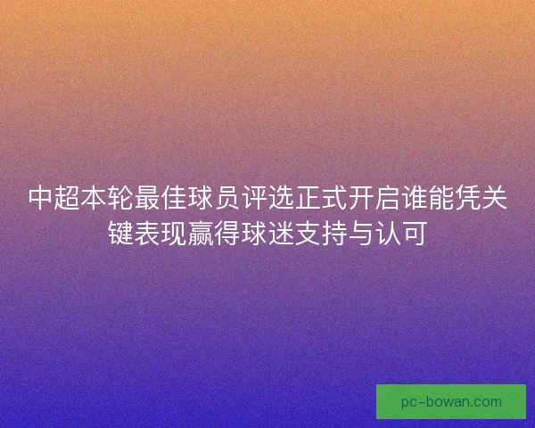 中超本轮最佳球员评选正式开启谁能凭关键表现赢得球迷支持与认可
