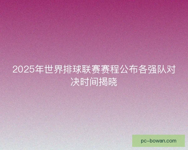 2025年世界排球联赛赛程公布各强队对决时间揭晓